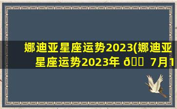 娜迪亚星座运势2023(娜迪亚星座运势2023年 🐠 7月10日至16日本周运势)